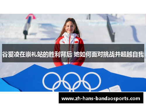 谷爱凌在崇礼站的胜利背后 她如何面对挑战并超越自我