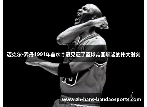 迈克尔·乔丹1991年首次夺冠见证了篮球帝国崛起的伟大时刻