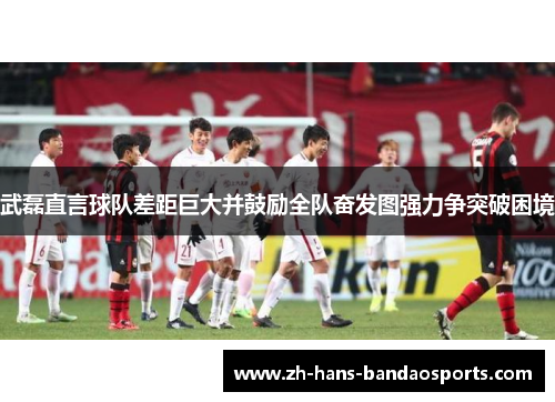 武磊直言球队差距巨大并鼓励全队奋发图强力争突破困境