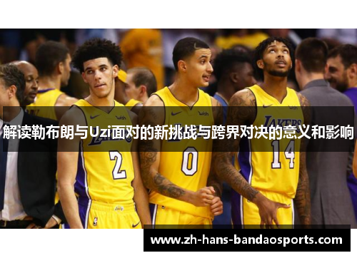 解读勒布朗与Uzi面对的新挑战与跨界对决的意义和影响