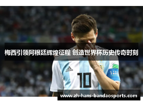梅西引领阿根廷辉煌征程 创造世界杯历史传奇时刻