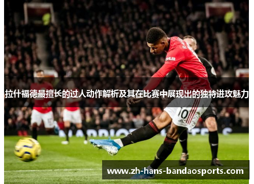 拉什福德最擅长的过人动作解析及其在比赛中展现出的独特进攻魅力