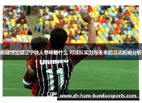 赵健博加盟辽宁铁人意味着什么 对球队实力与未来的深远影响分析 赵健博加盟辽宁铁人意味着什么 对球队实力与未来的深远影响分析